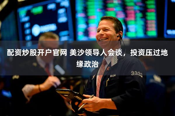 配资炒股开户官网 美沙领导人会谈，投资压过地缘政治
