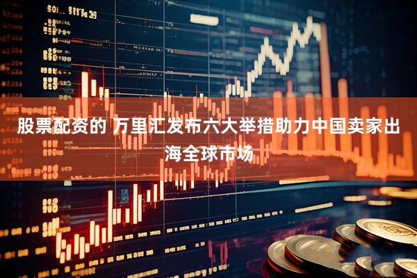 股票配资的 万里汇发布六大举措助力中国卖家出海全球市场