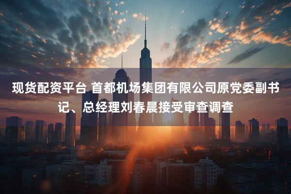 现货配资平台 首都机场集团有限公司原党委副书记、总经理刘春晨接受审查调查