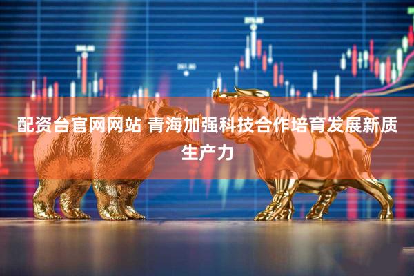配资台官网网站 青海加强科技合作培育发展新质生产力
