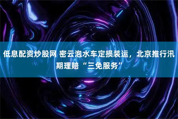 低息配资炒股网 密云泡水车定损装运，北京推行汛期理赔 “三免服务”