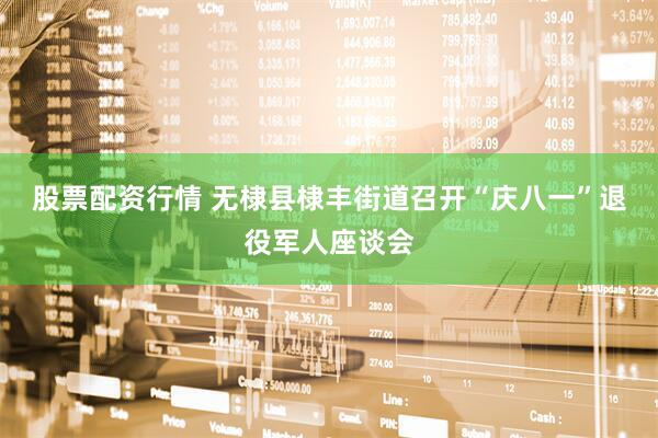 股票配资行情 无棣县棣丰街道召开“庆八一”退役军人座谈会