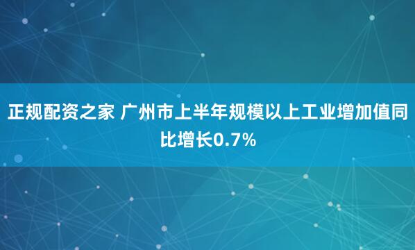 正规配资之家 广州市上半年规模以上工业增加值同比增长0.7%