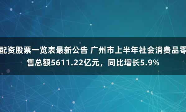 配资股票一览表最新公告 广州市上半年社会消费品零售总额5611.22亿元，同比增长5.9%