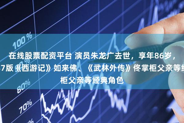 在线股票配资平台 演员朱龙广去世，享年86岁，曾塑造87版《西游记》如来佛、《武林外传》佟掌柜父亲等经典角色