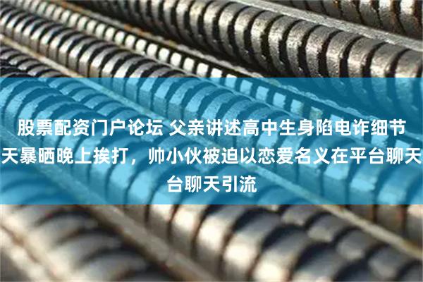 股票配资门户论坛 父亲讲述高中生身陷电诈细节：白天暴晒晚上挨打，帅小伙被迫以恋爱名义在平台聊天引流
