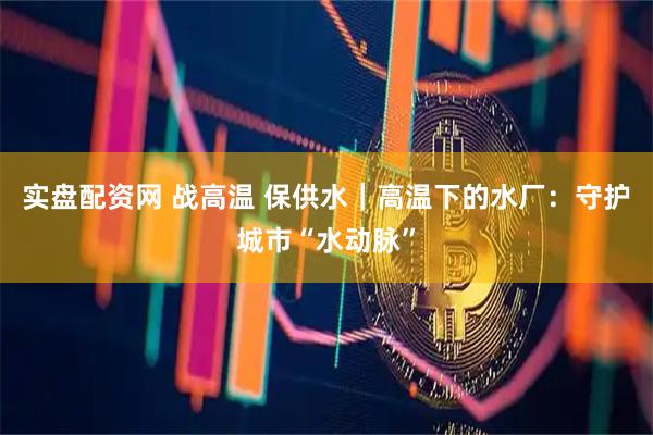 实盘配资网 战高温 保供水｜高温下的水厂：守护城市“水动脉”