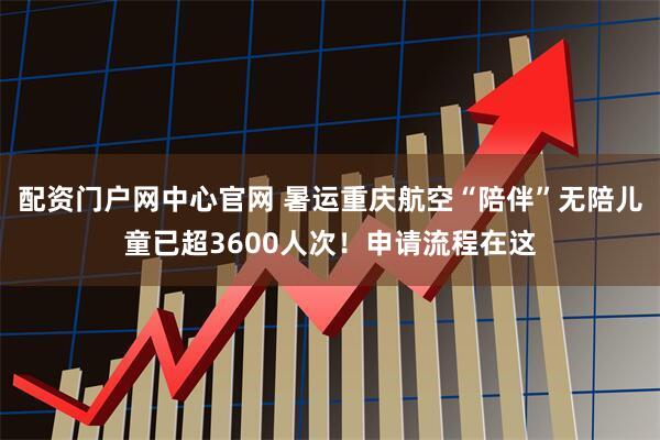 配资门户网中心官网 暑运重庆航空“陪伴”无陪儿童已超3600人次！申请流程在这