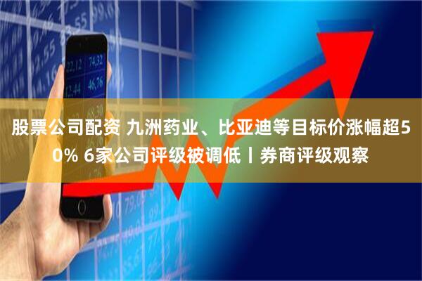 股票公司配资 九洲药业、比亚迪等目标价涨幅超50% 6家公司评级被调低丨券商评级观察