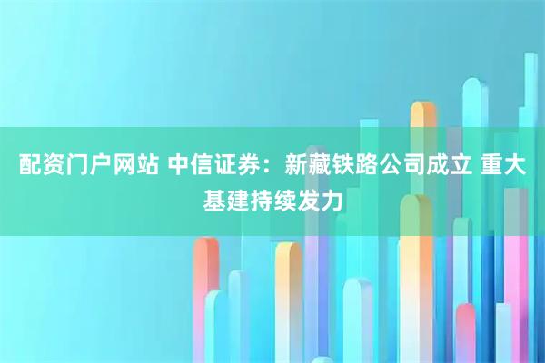 配资门户网站 中信证券：新藏铁路公司成立 重大基建持续发力