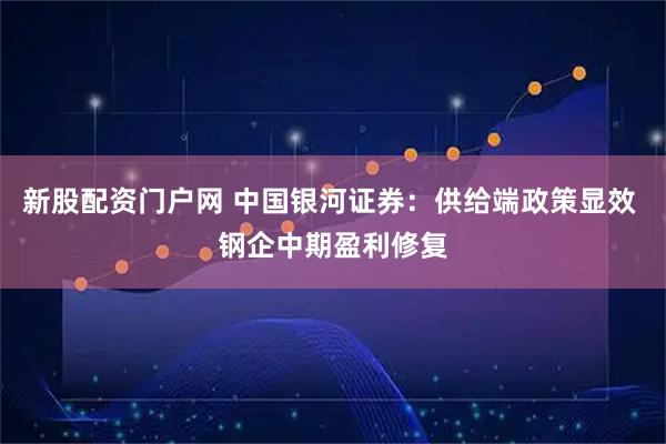 新股配资门户网 中国银河证券：供给端政策显效 钢企中期盈利修复