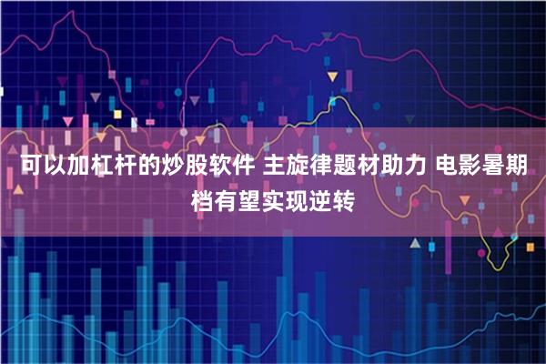 可以加杠杆的炒股软件 主旋律题材助力 电影暑期档有望实现逆转