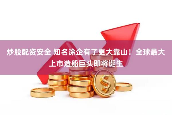 炒股配资安全 知名涂企有了更大靠山！全球最大上市造船巨头即将诞生