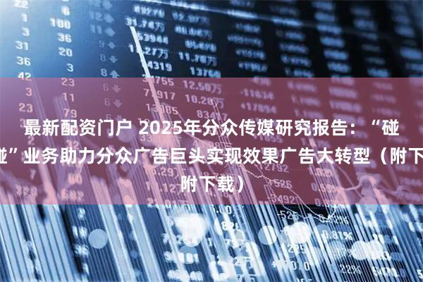 最新配资门户 2025年分众传媒研究报告：“碰一碰”业务助力分众广告巨头实现效果广告大转型（附下载）