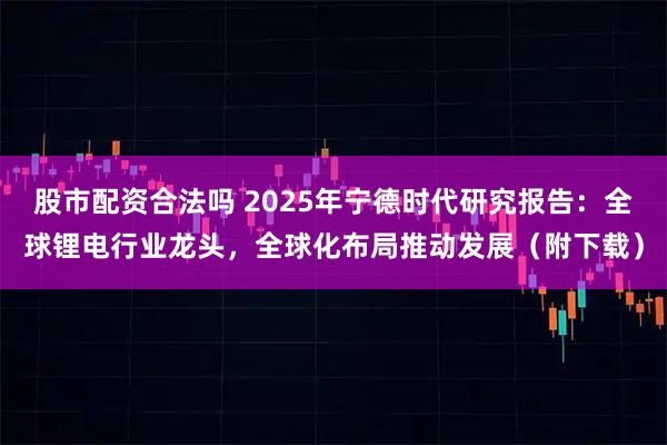 股市配资合法吗 2025年宁德时代研究报告：全球锂电行业龙头，全球化布局推动发展（附下载）