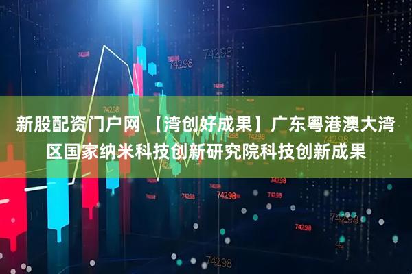 新股配资门户网 【湾创好成果】广东粤港澳大湾区国家纳米科技创新研究院科技创新成果